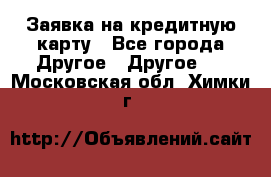 Заявка на кредитную карту - Все города Другое » Другое   . Московская обл.,Химки г.